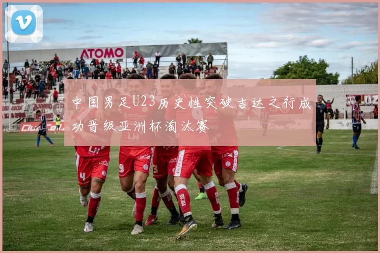 中国男足U23历史性突破吉达之行成功晋级亚洲杯淘汰赛
