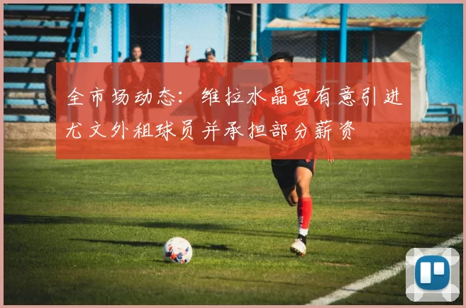 全市场动态：维拉水晶宫有意引进尤文外租球员并承担部分薪资
