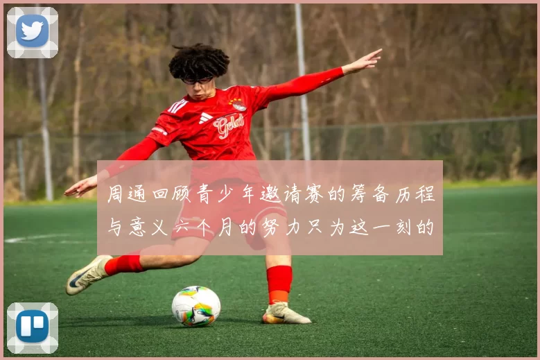 周通回顾青少年邀请赛的筹备历程与意义六个月的努力只为这一刻的精彩