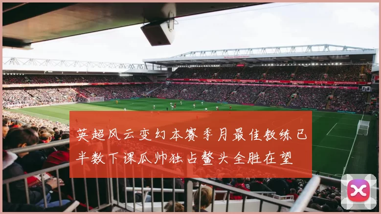 英超风云变幻本赛季月最佳教练已半数下课瓜帅独占鳌头全胜在望