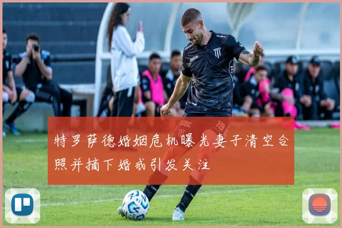 特罗萨德婚姻危机曝光妻子清空合照并摘下婚戒引发关注