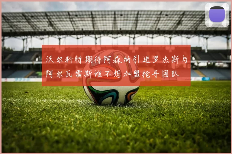 沃尔科特期待阿森纳引进罗杰斯与阿尔瓦雷斯谁不想加盟枪手团队