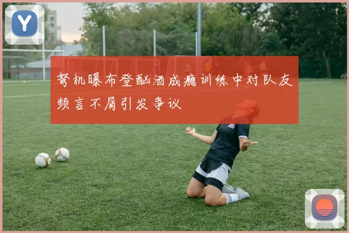 弩机曝布登酗酒成瘾训练中对队友频言不屑引发争议