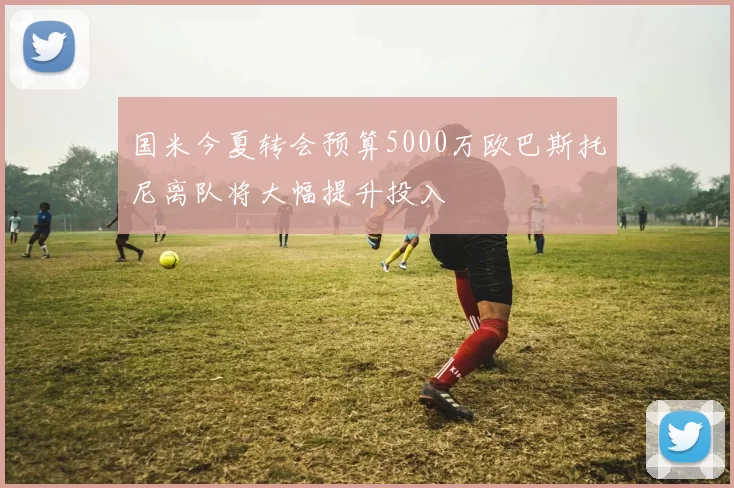 国米今夏转会预算5000万欧巴斯托尼离队将大幅提升投入