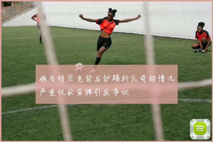 施洛特贝克背后铲踢科瓦奇称情况严重仅获黄牌引发争议