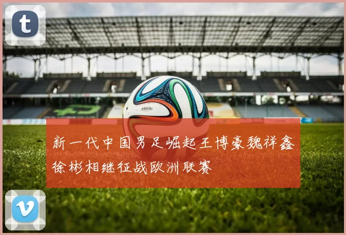 新一代中国男足崛起王博豪魏祥鑫徐彬相继征战欧洲联赛