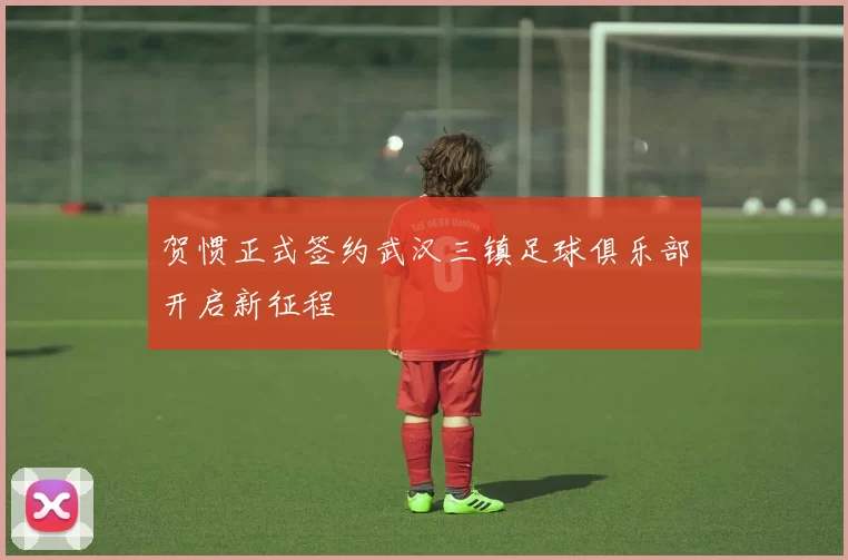 贺惯正式签约武汉三镇足球俱乐部开启新征程