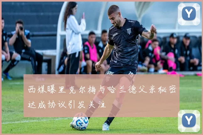 西媒曝里克尔梅与哈兰德父亲秘密达成协议引发关注