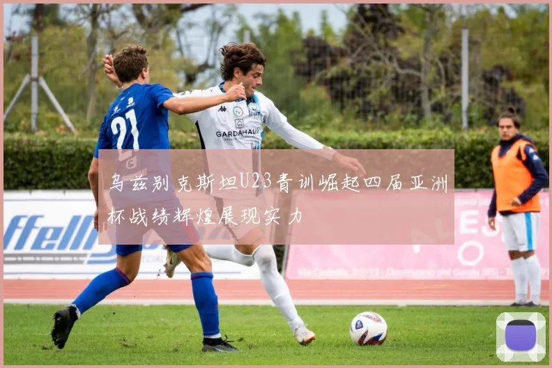 乌兹别克斯坦U23青训崛起四届亚洲杯战绩辉煌展现实力