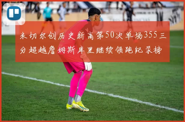 米切尔创历史新高第50次单场355三分超越詹姆斯库里继续领跑纪录榜